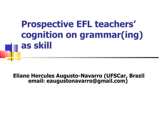Prospective EFL teachers’ cognition on grammar(ing) as skill Eliane Hercules Augusto-Navarro (UFSCar, Brazil email: eaugustonavarro@gmail.com) 