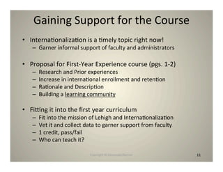 Gaining Support for the Course
• Interna8onaliza8on is a 8mely topic right now!
   – Garner informal support of faculty and administrators

• Proposal for First‐Year Experience course (pgs. 1‐2)
   –   Research and Prior experiences
   –   Increase in interna8onal enrollment and reten8on
   –   Ra8onale and Descrip8on
   –   Building a learning community

• Finng it into the ﬁrst year curriculum
   –   Fit into the mission of Lehigh and Interna8onaliza8on
   –   Vet it and collect data to garner support from faculty
   –   1 credit, pass/fail
   –   Who can teach it?

                           Copyright © Desnouée/Bonner          11
                                                                11
 