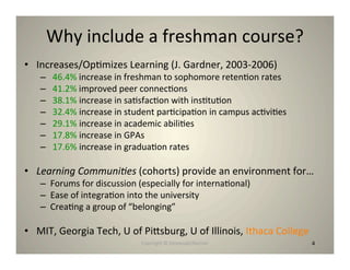 Why include a freshman course?
• Increases/Op8mizes Learning (J. Gardner, 2003‐2006)
   –    46.4% increase in freshman to sophomore reten8on rates
   –    41.2% improved peer connec8ons
   –    38.1% increase in sa8sfac8on with ins8tu8on
   –    32.4% increase in student par8cipa8on in campus ac8vi8es
   –    29.1% increase in academic abili8es
   –    17.8% increase in GPAs
   –    17.6% increase in gradua8on rates

• Learning Communi-es (cohorts) provide an environment for…
   – Forums for discussion (especially for interna8onal)
   – Ease of integra8on into the university
   – Crea8ng a group of “belonging”

• MIT, Georgia Tech, U of Pihsburg, U of Illinois, Ithaca College
                            Copyright © Desnouée/Bonner             4
 