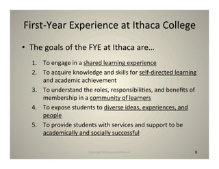 First‐Year Experience at Ithaca College
• The goals of the FYE at Ithaca are…
  1. To engage in a shared learning experience
  2. To acquire knowledge and skills for self‐directed learning
     and academic achievement
  3. To understand the roles, responsibili8es, and beneﬁts of
     membership in a community of learners
  4. To expose students to diverse ideas, experiences, and
     people
  5. To provide students with services and support to be
     academically and socially successful

                      Copyright © Desnouée/Bonner             5
 