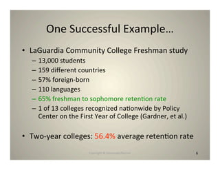 One Successful Example…
• LaGuardia Community College Freshman study
  –   13,000 students
  –   159 diﬀerent countries
  –   57% foreign‐born
  –   110 languages
  –   65% freshman to sophomore reten8on rate
  –   1 of 13 colleges recognized na8onwide by Policy
      Center on the First Year of College (Gardner, et al.)

• Two‐year colleges: 56.4% average reten8on rate
                        Copyright © Desnouée/Bonner           6
 