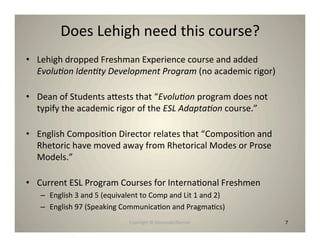 Does Lehigh need this course?
• Lehigh dropped Freshman Experience course and added
  Evolu-on Iden-ty Development Program (no academic rigor)

• Dean of Students ahests that “Evolu-on program does not
  typify the academic rigor of the ESL Adapta-on course.”

• English Composi8on Director relates that “Composi8on and
  Rhetoric have moved away from Rhetorical Modes or Prose
  Models.”

• Current ESL Program Courses for Interna8onal Freshmen
   – English 3 and 5 (equivalent to Comp and Lit 1 and 2)
   – English 97 (Speaking Communica8on and Pragma8cs)
                            Copyright © Desnouée/Bonner      7
 