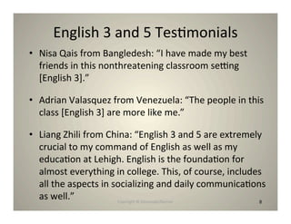 English 3 and 5 Tes8monials
• Nisa Qais from Bangledesh: “I have made my best
  friends in this nonthreatening classroom senng
  [English 3].”

• Adrian Valasquez from Venezuela: “The people in this
  class [English 3] are more like me.”

• Liang Zhili from China: “English 3 and 5 are extremely
  crucial to my command of English as well as my
  educa8on at Lehigh. English is the founda8on for
  almost everything in college. This, of course, includes
  all the aspects in socializing and daily communica8ons
  as well.”           Copyright © Desnouée/Bonner       8
 