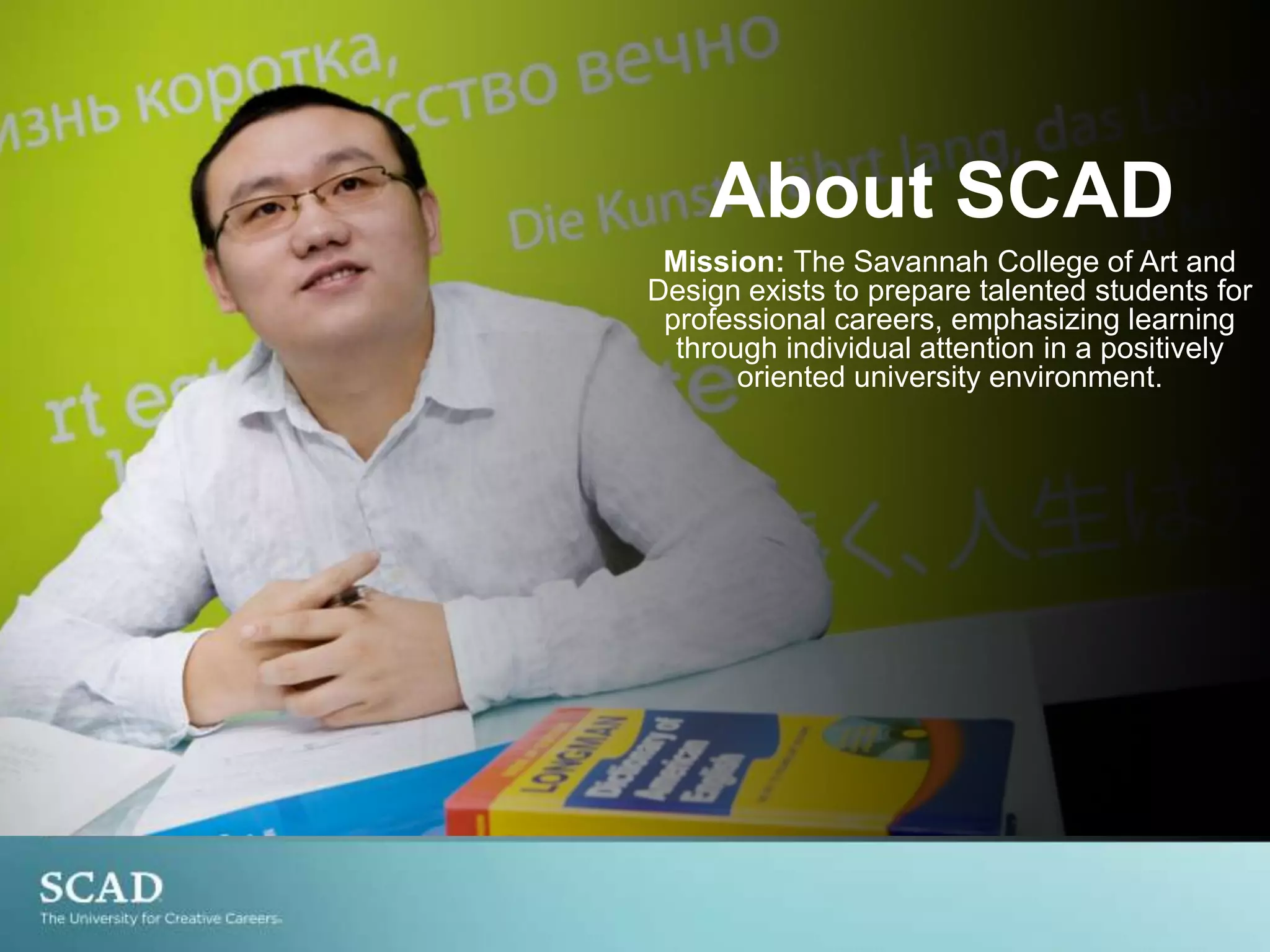 About SCADMission: TheSavannah College of Art and Design exists to prepare talented students for professional careers, emphasizing learning through individual attention in a positively oriented university environment.