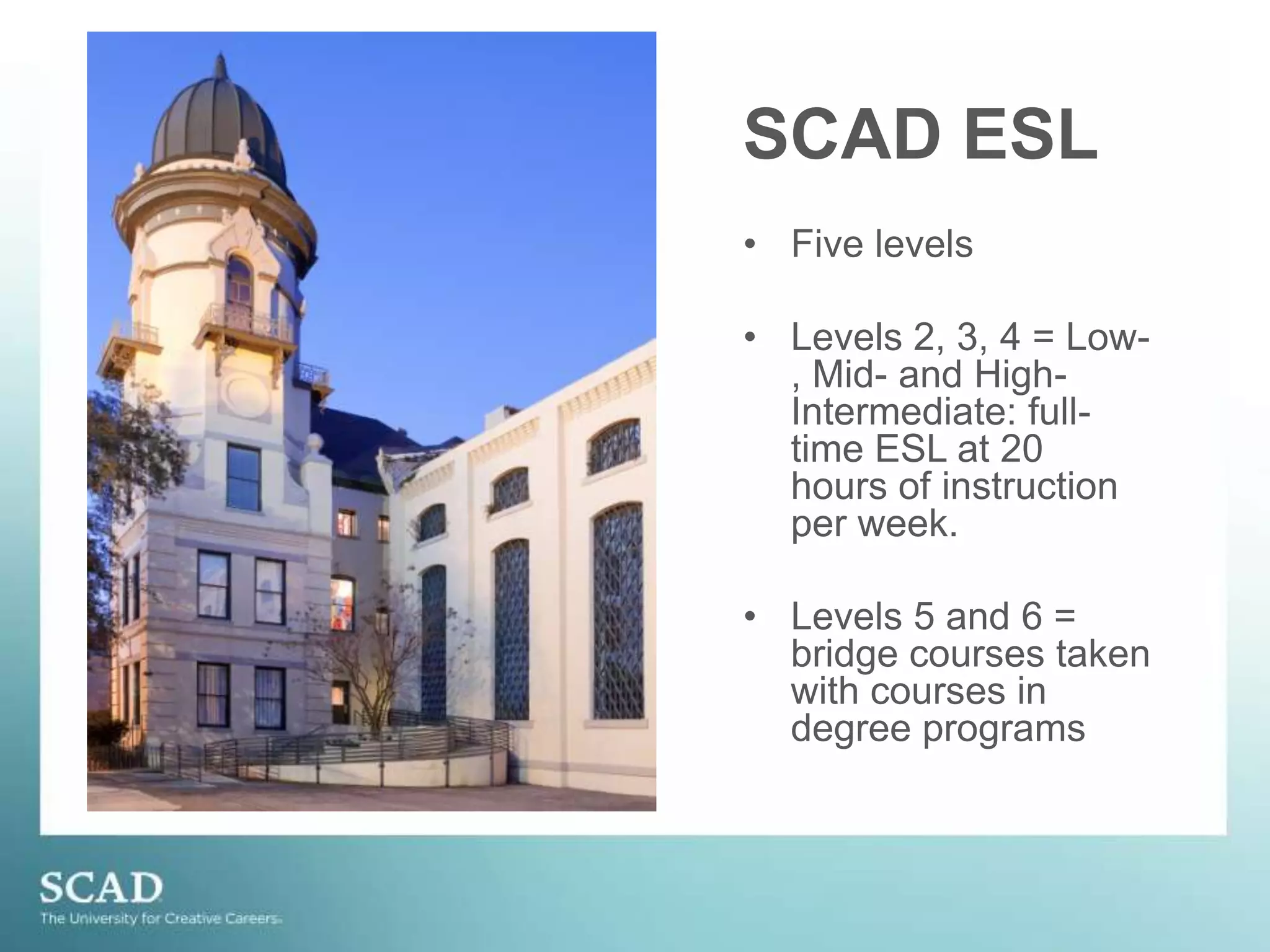 SCAD ESLFive levelsLevels 2, 3, 4 = Low-, Mid- and High- Intermediate: full-time ESL at 20 hours of instruction per week.Levels 5 and 6 = bridge courses taken with courses in degree programs