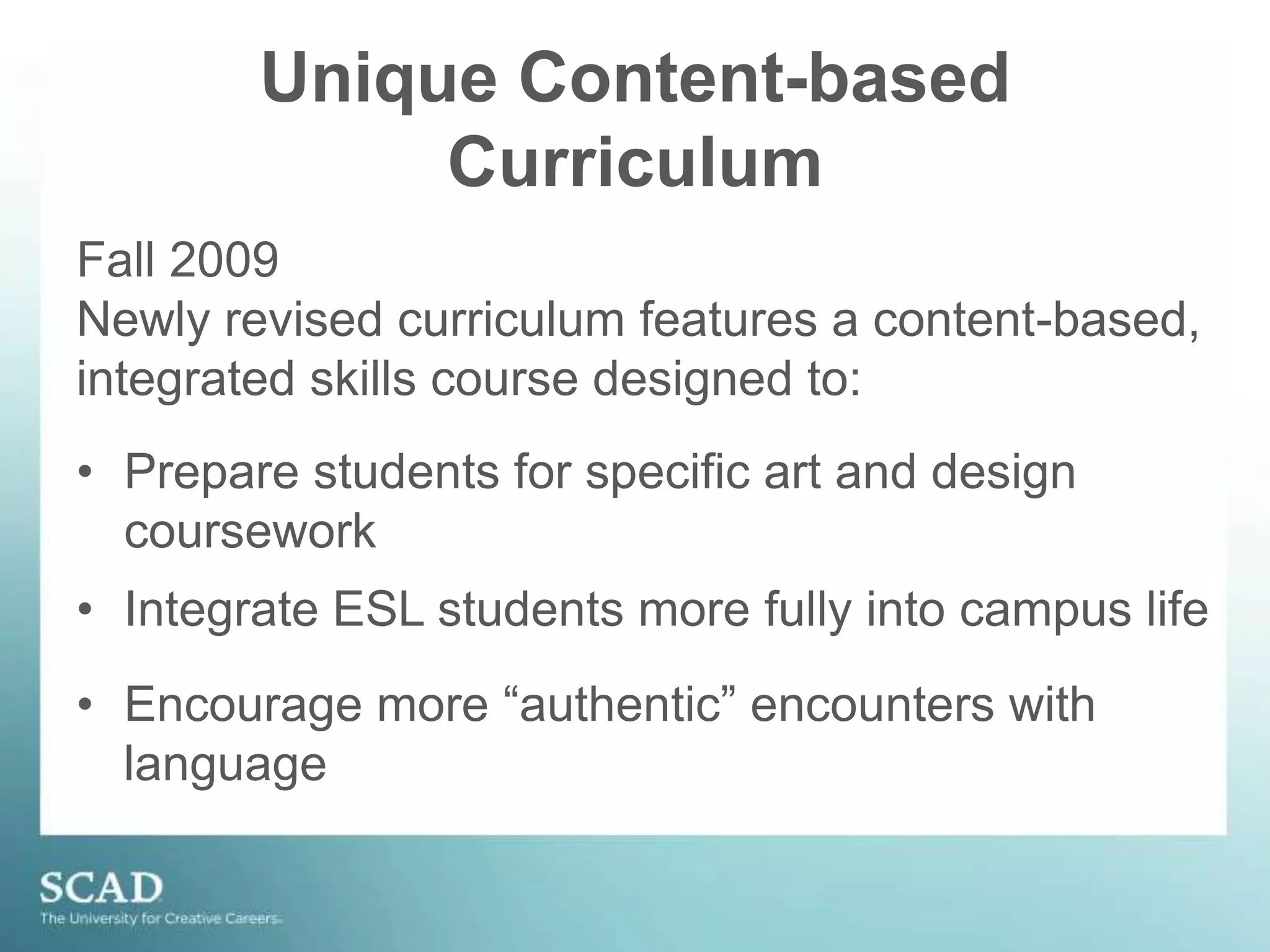 Unique Content-based CurriculumFall 2009 Newly revised curriculum features a content-based, integrated skills course designed to:Prepare students for specific art and design courseworkIntegrate ESL students more fully into campus life
