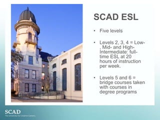 SCAD ESLFive levelsLevels 2, 3, 4 = Low-, Mid- and High- Intermediate: full-time ESL at 20 hours of instruction per week.Levels 5 and 6 = bridge courses taken with courses in degree programs