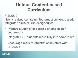 Unique Content-based CurriculumFall 2009 Newly revised curriculum features a content-based, integrated skills course designed to:Prepare students for specific art and design courseworkIntegrate ESL students more fully into campus life