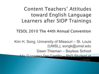 Content Teachers’ Attitudes toward English Language Learners after SIOP Trainings TESOL 2010 The 44th Annual Convention Kim H. Song, University of Missouri – St. Louis (UMSL), songk@umsl.edu Dawn Thieman – Bayless School Alla Gonzalez Del Castillo – PhD Student at UMSL 