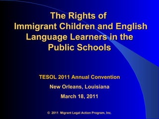 The Rights of   Immigrant Children and English Language Learners in the  Public Schools   TESOL 2011 Annual Convention New Orleans, Louisiana March 18, 2011 ©  2011  Migrant Legal Action Program, Inc. 