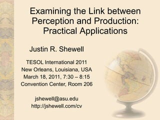 Examining the Link between Perception and Production: Practical Applications Justin R. Shewell TESOL International 2011 New Orleans, Louisiana, USA March 18, 2011, 7:30 – 8:15 Convention Center, Room 206 jshewell@asu.edu http://jshewell.com/cv 