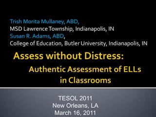 Trish Morita Mullaney, ABD,  MSD Lawrence Township, Indianapolis, IN Susan R. Adams, ABD,  College of Education, Butler University, Indianapolis, IN Assess without Distress: Authentic Assessment of ELLs 			in Classrooms  TESOL 2011 New Orleans, LA March 16, 2011 