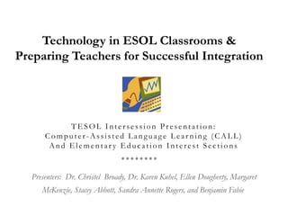 Technology in ESOL Classrooms & Preparing Teachers for Successful Integration  TESOL Intersession Presentation: Computer-Assisted Language Learning (CALL)And Elementary Education Interest Sections********   Presenters:  Dr. Christel  Broady, Dr. Karen Kuhel, Ellen Dougherty, Margaret McKenzie, Stacey Abbott, Sandra Annette Rogers, and Benjamin Fabie  
