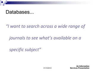 Databases...

“I want to search across a wide range of

 journals to see what’s available on a

 specific subject”


                                         An Information
                     01/10/2012   Services Presentation
 