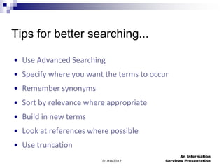 Tips for better searching...

• Use Advanced Searching
• Specify where you want the terms to occur
• Remember synonyms
• Sort by relevance where appropriate
• Build in new terms
• Look at references where possible
• Use truncation
                                                 An Information
                        01/10/2012        Services Presentation
 