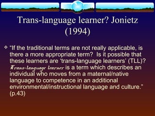 Trans-language learner? Jonietz
                  (1994)
   “If the traditional terms are not really applicable, is
    there a more appropriate term? Is it possible that
    these learners are ‘trans-language learners’ (TLL)?
    Trans-language learner is a term which describes an
    individual who moves from a maternal/native
    language to competence in an additional
    environmental/instructional language and culture.”
    (p.43)
 