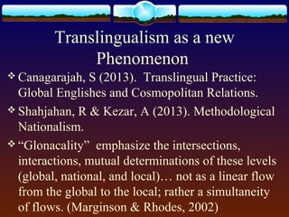 Translingualism as a new
              Phenomenon
 Canagarajah,  S (2013). Translingual Practice:
  Global Englishes and Cosmopolitan Relations.
 Shahjahan, R & Kezar, A (2013). Methodological
  Nationalism.
 “Glonacality” emphasize the intersections,
  interactions, mutual determinations of these levels
  (global, national, and local)… not as a linear flow
  from the global to the local; rather a simultaneity
  of flows. (Marginson & Rhodes, 2002)
 