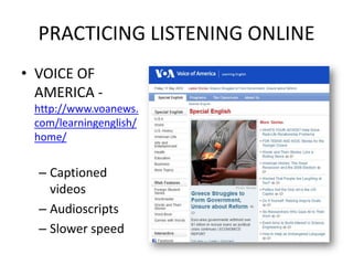 PRACTICING LISTENING ONLINE
• VOICE OF
  AMERICA -
 http://www.voanews.
 com/learningenglish/
 home/


  – Captioned
    videos
  – Audioscripts
  – Slower speed
 
