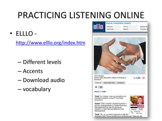 PRACTICING LISTENING ONLINE
• ELLLO -
  http://www.elllo.org/index.htm


  – Different levels
  – Accents
  – Download audio
  – vocabulary
 