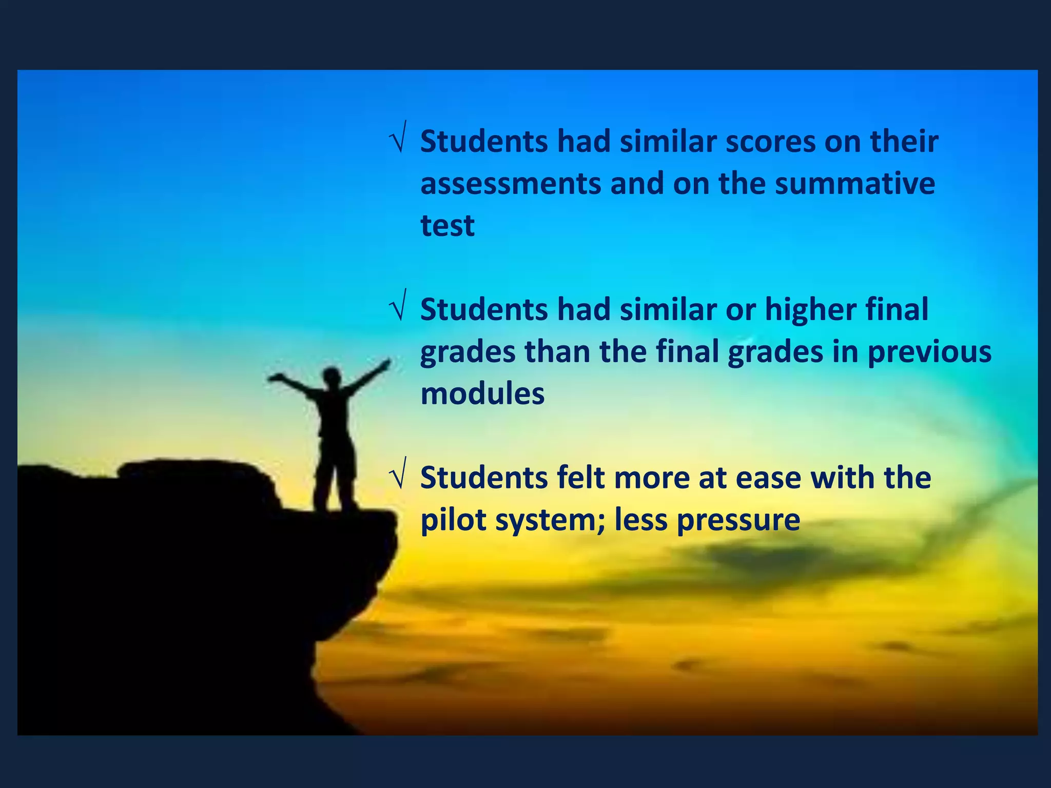  Students had similar scores on their
assessments and on the summative
test
 Students had similar or higher final
grades than the final grades in previous
modules
 Students felt more at ease with the
pilot system; less pressure
 