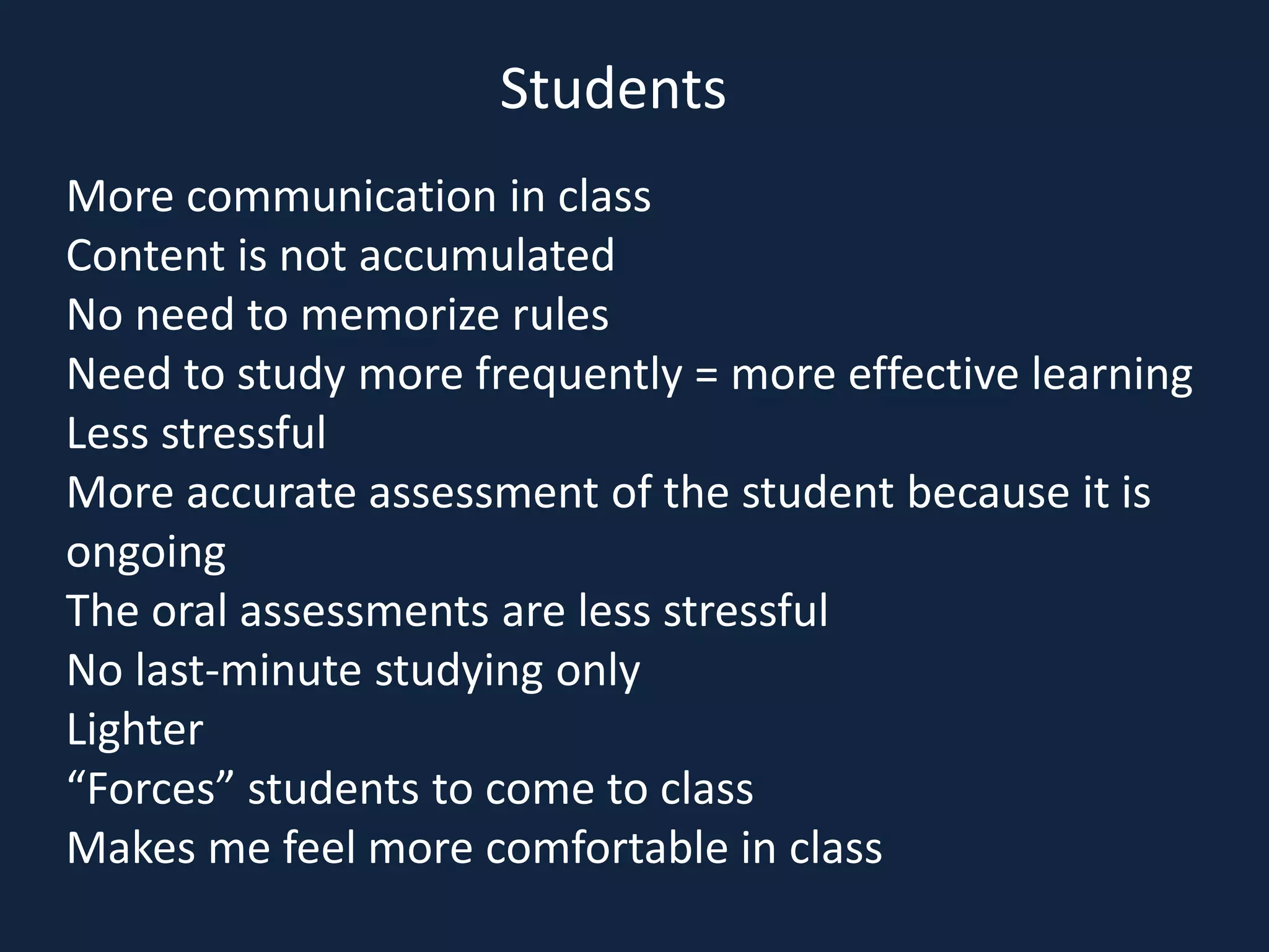 More communication in class
Content is not accumulated
No need to memorize rules
Need to study more frequently = more effective learning
Less stressful
More accurate assessment of the student because it is
ongoing
The oral assessments are less stressful
No last-minute studying only
Lighter
“Forces” students to come to class
Makes me feel more comfortable in class
Students
 