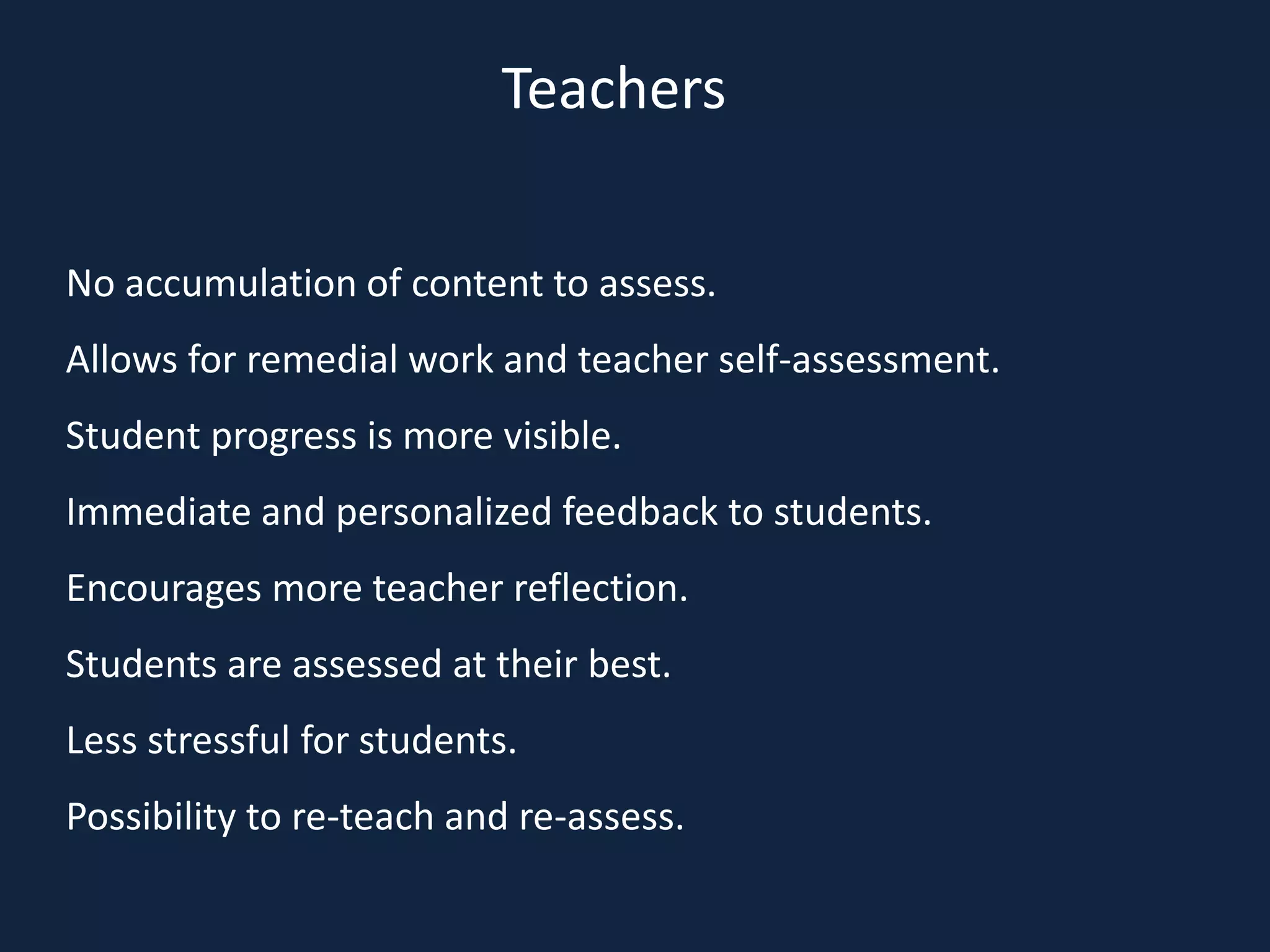 No accumulation of content to assess.
Allows for remedial work and teacher self-assessment.
Student progress is more visible.
Immediate and personalized feedback to students.
Encourages more teacher reflection.
Students are assessed at their best.
Less stressful for students.
Possibility to re-teach and re-assess.
Teachers
 