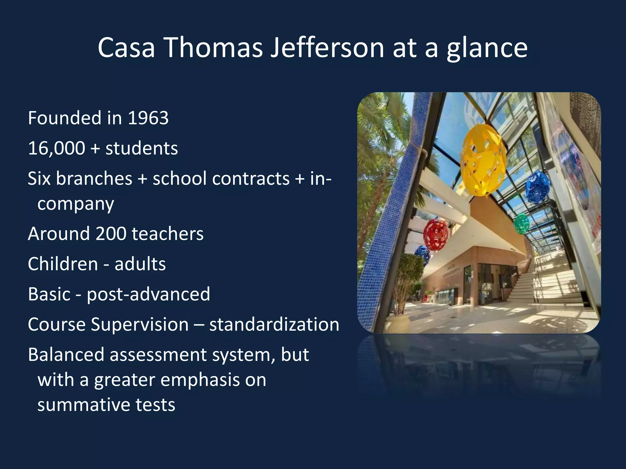 Casa Thomas Jefferson at a glance
Founded in 1963
16,000 + students
Six branches + school contracts + in-
company
Around 200 teachers
Children - adults
Basic - post-advanced
Course Supervision – standardization
Balanced assessment system, but
with a greater emphasis on
summative tests
 