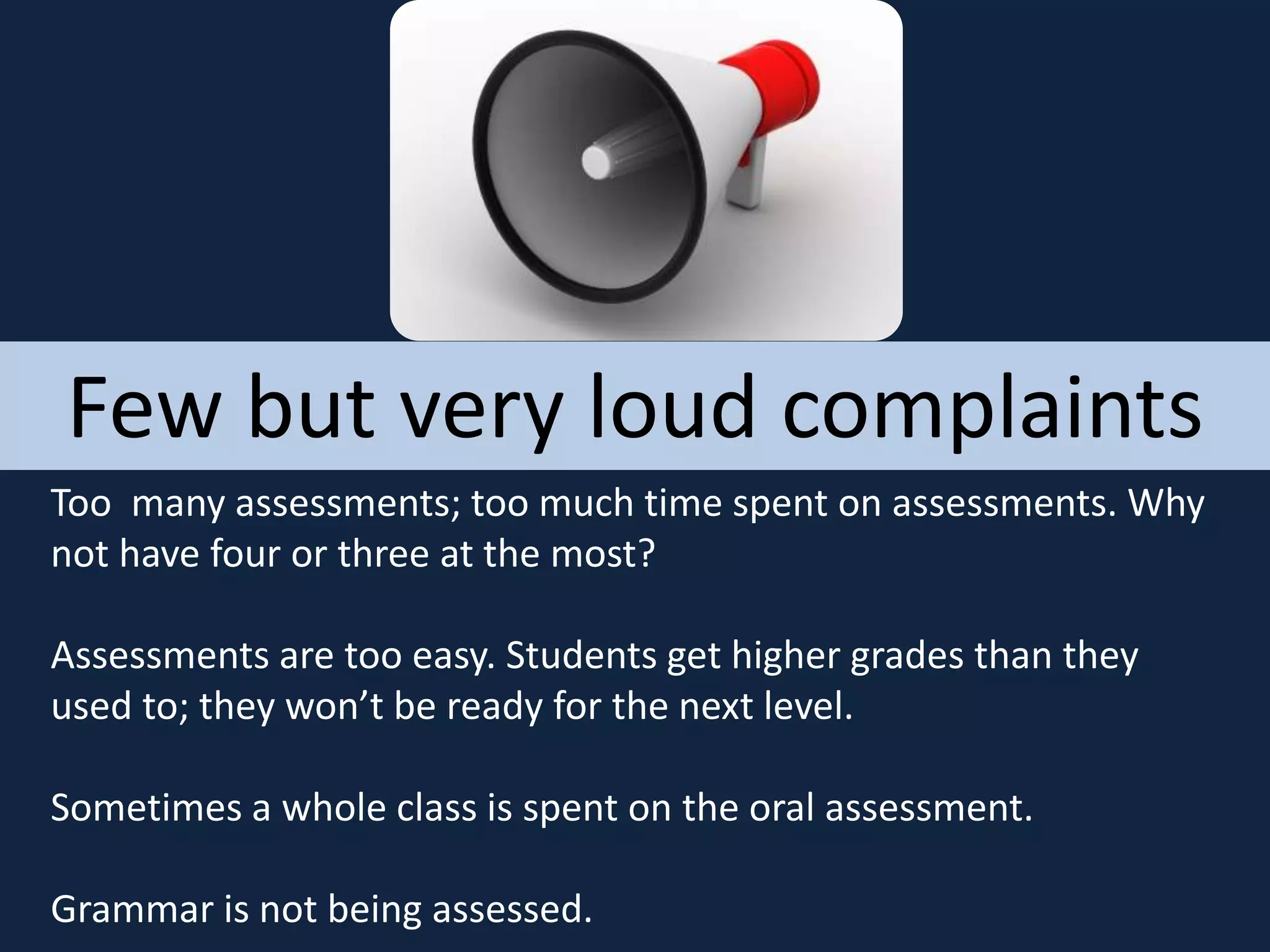 Few but very loud complaints
Too many assessments; too much time spent on assessments. Why
not have four or three at the most?
Assessments are too easy. Students get higher grades than they
used to; they won’t be ready for the next level.
Sometimes a whole class is spent on the oral assessment.
Grammar is not being assessed.
 