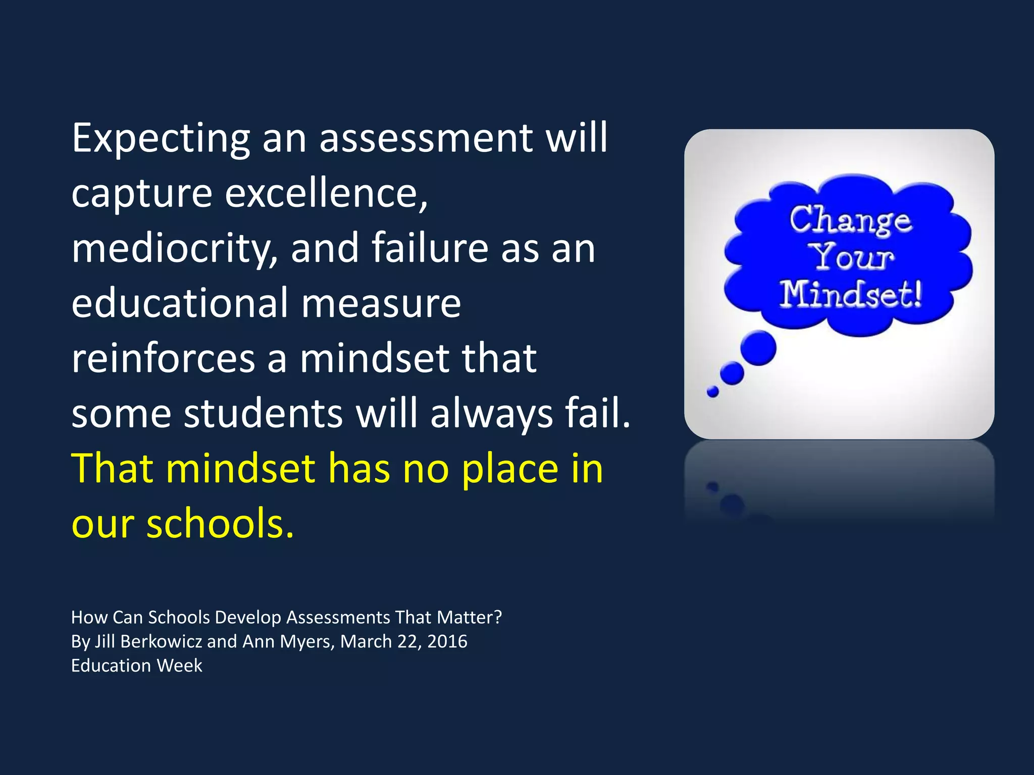 Expecting an assessment will
capture excellence,
mediocrity, and failure as an
educational measure
reinforces a mindset that
some students will always fail.
That mindset has no place in
our schools.
How Can Schools Develop Assessments That Matter?
By Jill Berkowicz and Ann Myers, March 22, 2016
Education Week
 