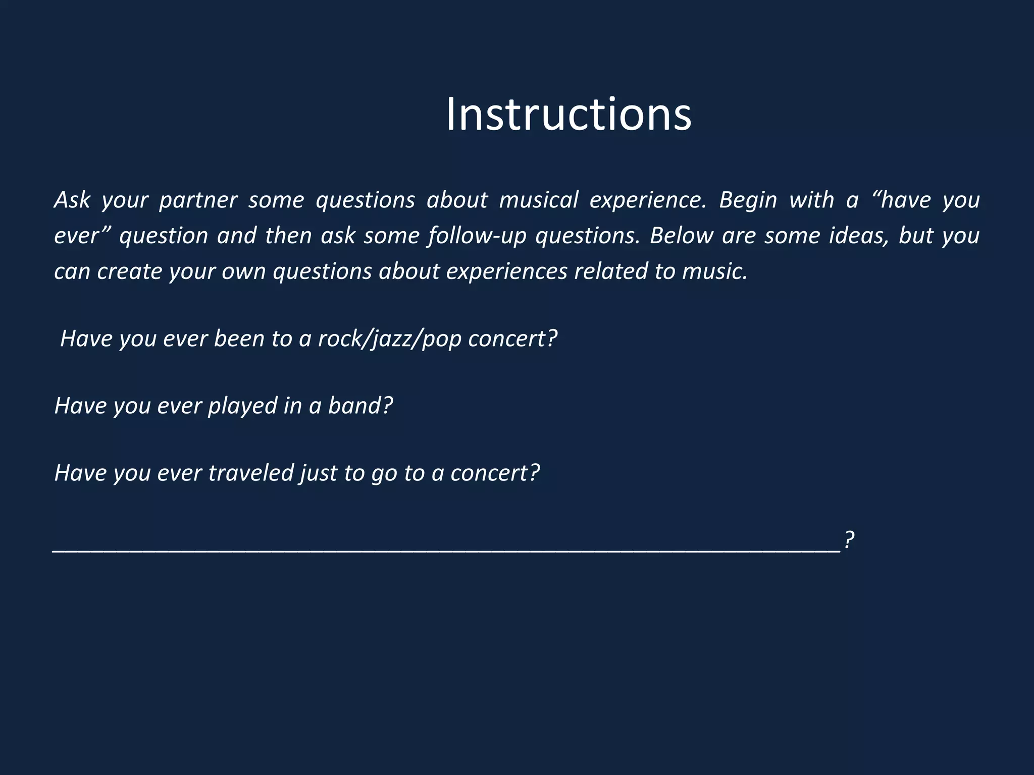 Ask your partner some questions about musical experience. Begin with a “have you
ever” question and then ask some follow-up questions. Below are some ideas, but you
can create your own questions about experiences related to music.
Have you ever been to a rock/jazz/pop concert?
Have you ever played in a band?
Have you ever traveled just to go to a concert?
_____________________________________________________________?
Instructions
 