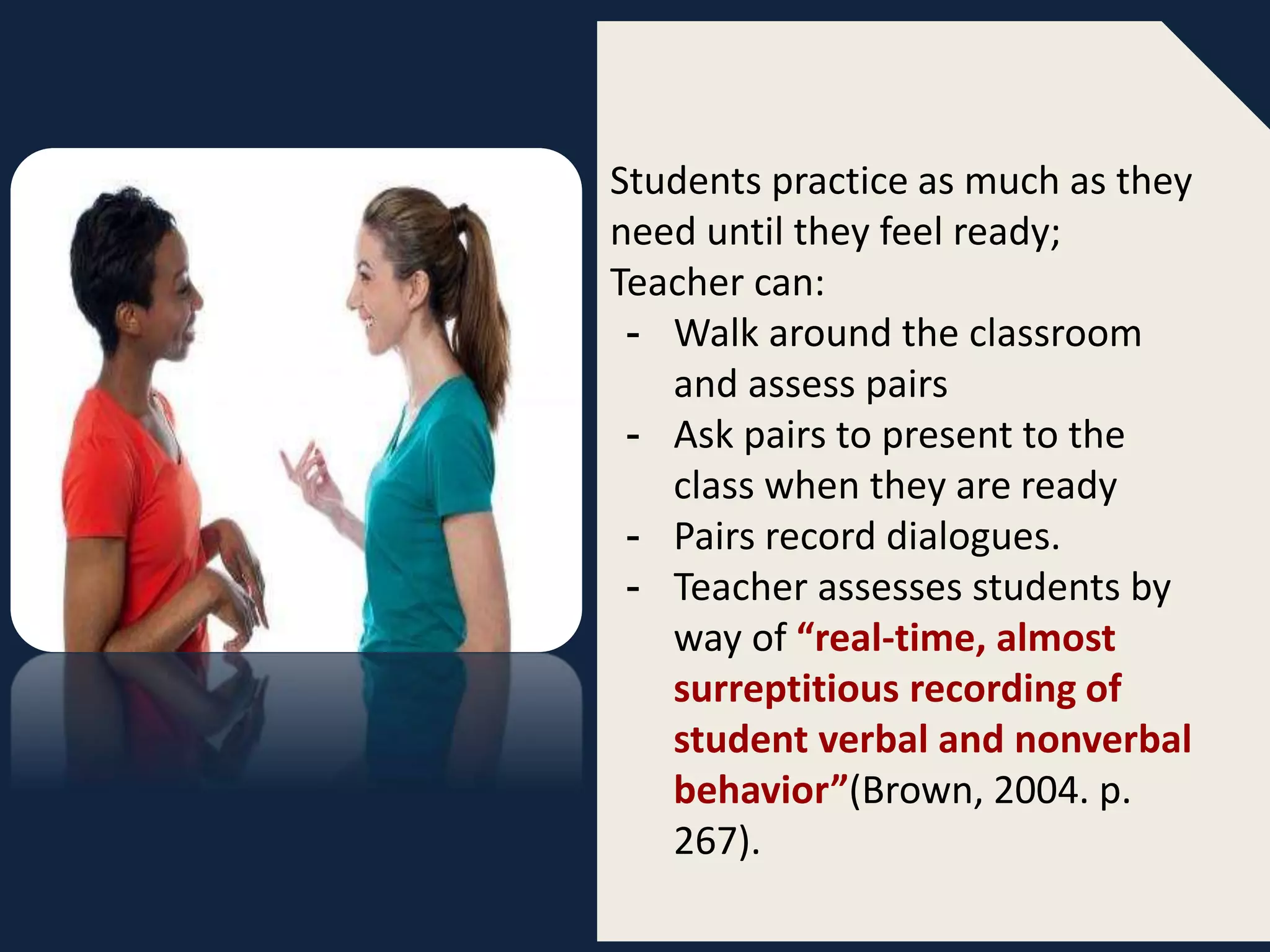Students practice as much as they
need until they feel ready;
Teacher can:
- Walk around the classroom
and assess pairs
- Ask pairs to present to the
class when they are ready
- Pairs record dialogues.
- Teacher assesses students by
way of “real-time, almost
surreptitious recording of
student verbal and nonverbal
behavior”(Brown, 2004. p.
267).
 