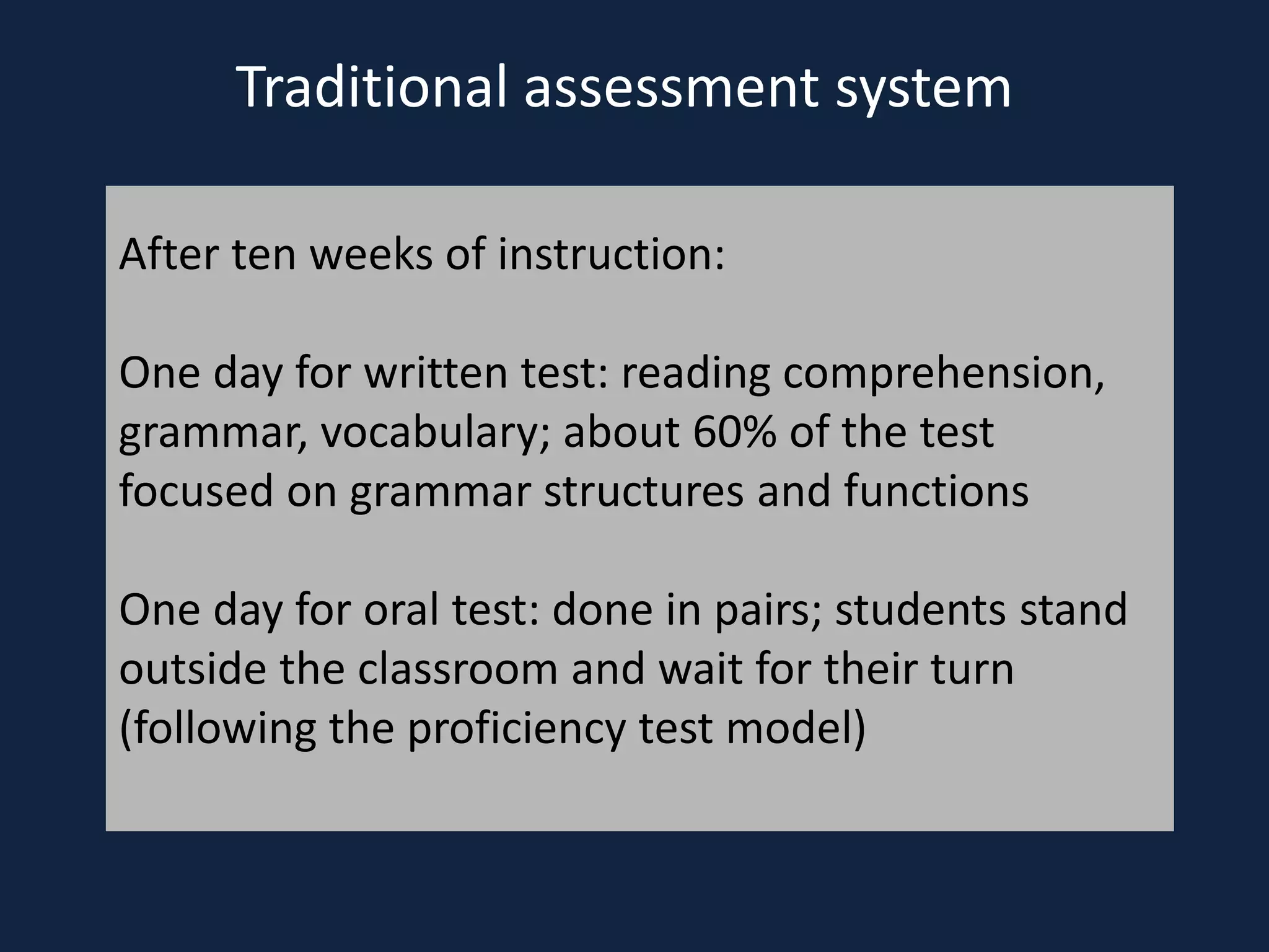 Traditional assessment system
After ten weeks of instruction:
One day for written test: reading comprehension,
grammar, vocabulary; about 60% of the test
focused on grammar structures and functions
One day for oral test: done in pairs; students stand
outside the classroom and wait for their turn
(following the proficiency test model)
 