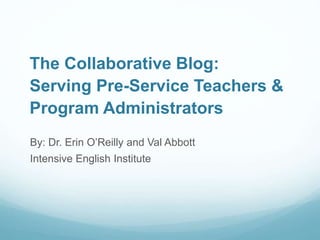 The Collaborative Blog:
Serving Pre-Service Teachers &
Program Administrators
By: Dr. Erin O’Reilly and Val Abbott
Intensive English Institute
 