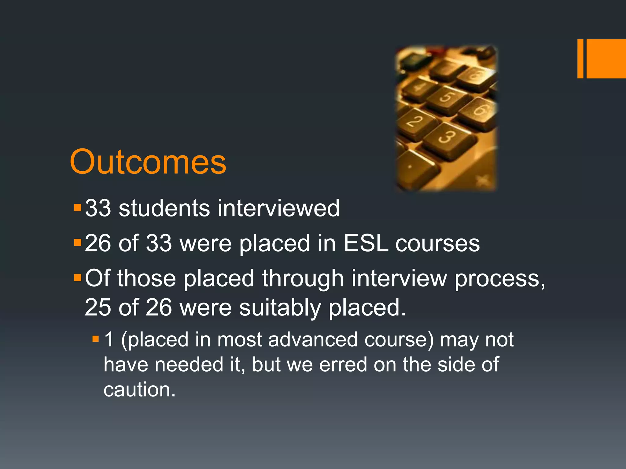 Outcomes
33 students interviewed
26 of 33 were placed in ESL courses
Of those placed through interview process,
25 of 26 were suitably placed.
1 (placed in most advanced course) may not
have needed it, but we erred on the side of
caution.
 