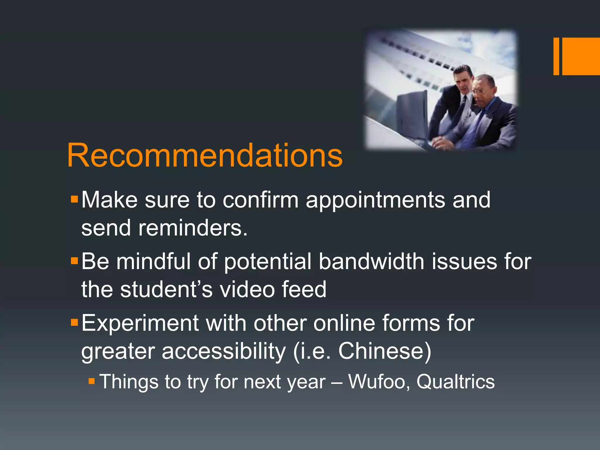 Recommendations
Make sure to confirm appointments and
send reminders.
Be mindful of potential bandwidth issues for
the student’s video feed
Experiment with other online forms for
greater accessibility (i.e. Chinese)
Things to try for next year – Wufoo, Qualtrics
 