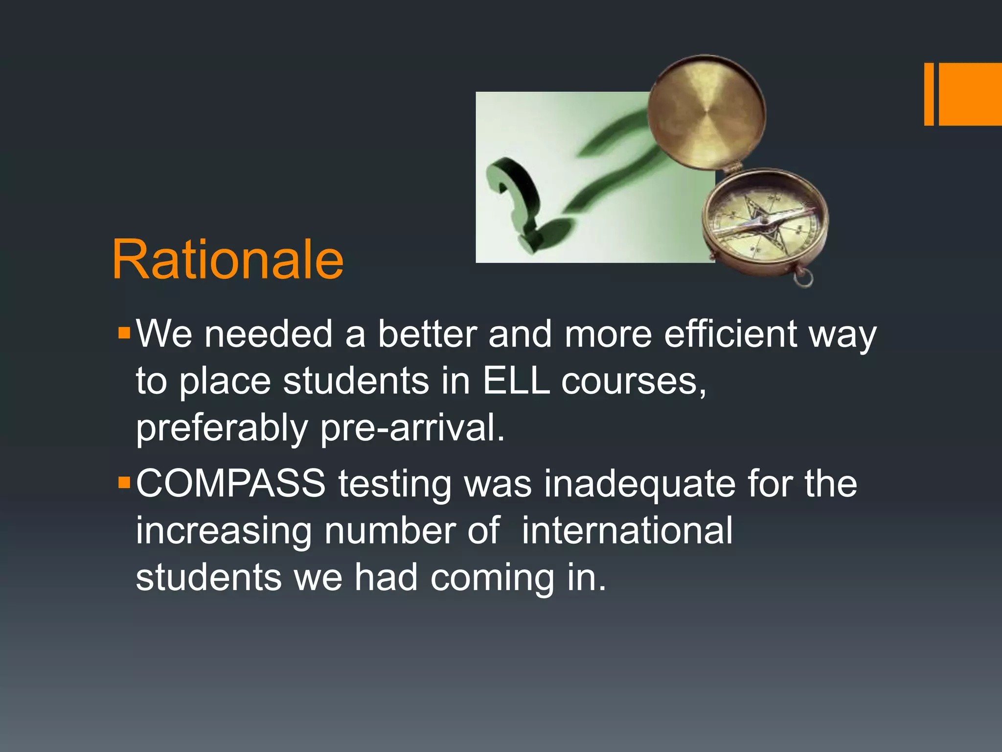 Rationale
We needed a better and more efficient way
to place students in ELL courses,
preferably pre-arrival.
COMPASS testing was inadequate for the
increasing number of international
students we had coming in.
 