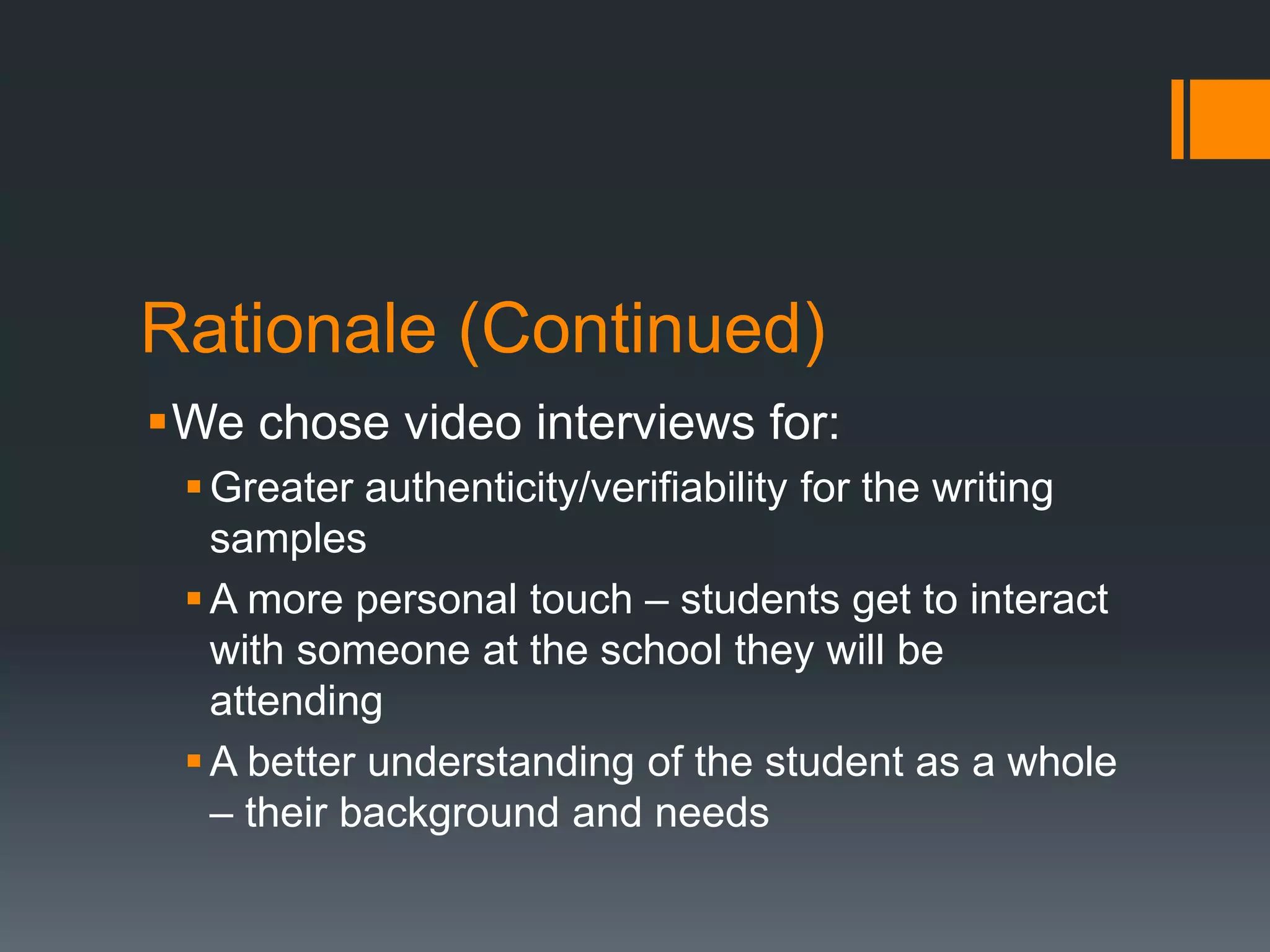 Rationale (Continued)
We chose video interviews for:
Greater authenticity/verifiability for the writing
samples
A more personal touch – students get to interact
with someone at the school they will be
attending
A better understanding of the student as a whole
– their background and needs
 