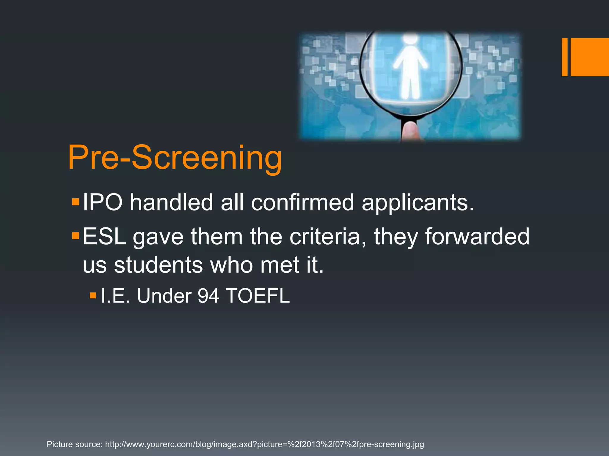 Pre-Screening
IPO handled all confirmed applicants.
ESL gave them the criteria, they forwarded
us students who met it.
I.E. Under 94 TOEFL
Picture source: http://www.yourerc.com/blog/image.axd?picture=%2f2013%2f07%2fpre-screening.jpg
 