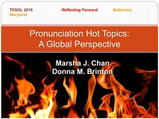 Marsha J. Chan
Donna M. Brinton
Pronunciation Hot Topics:
A Global Perspective
TESOL 2016 Reflecting Forward Baltimore,
Maryland
 
