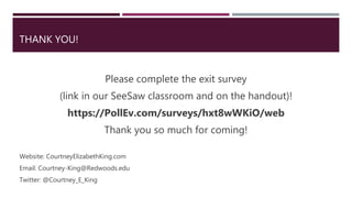 THANK YOU!
Please complete the exit survey
(link in our SeeSaw classroom and on the handout)!
https://PollEv.com/surveys/hxt8wWKiO/web
Thank you so much for coming!
Website: CourtneyElizabethKing.com
Email: Courtney-King@Redwoods.edu
Twitter: @Courtney_E_King
 
