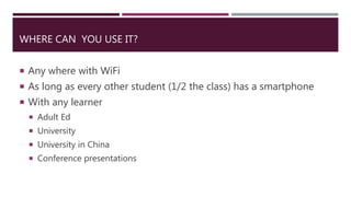 WHERE CAN YOU USE IT?
 Any where with WiFi
 As long as every other student (1/2 the class) has a smartphone
 With any learner
 Adult Ed
 University
 University in China
 Conference presentations
 