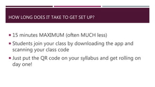 HOW LONG DOES IT TAKE TO GET SET UP?
 15 minutes MAXIMUM (often MUCH less)
 Students join your class by downloading the app and
scanning your class code
 Just put the QR code on your syllabus and get rolling on
day one!
 