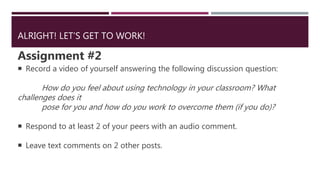 ALRIGHT! LET’S GET TO WORK!
Assignment #2
 Record a video of yourself answering the following discussion question:
How do you feel about using technology in your classroom? What
challenges does it
pose for you and how do you work to overcome them (if you do)?
 Respond to at least 2 of your peers with an audio comment.
 Leave text comments on 2 other posts.
 