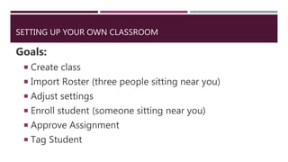 SETTING UP YOUR OWN CLASSROOM
Goals:
 Create class
 Import Roster (three people sitting near you)
 Adjust settings
 Enroll student (someone sitting near you)
 Approve Assignment
 Tag Student
 