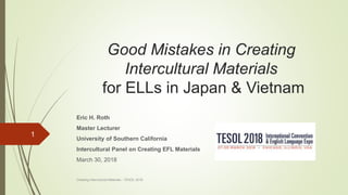 Good Mistakes in Creating
Intercultural Materials
for ELLs in Japan & Vietnam
Eric H. Roth
Master Lecturer
University of Southern California
Intercultural Panel on Creating EFL Materials
March 30, 2018
Creating Intercultural Materials - TESOL 2018
1
 