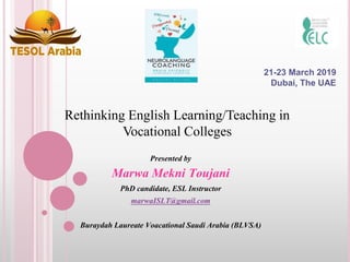 Presented by
Marwa Mekni Toujani
PhD candidate, ESL Instructor
marwaISLT@gmail.com
Buraydah Laureate Voacational Saudi Arabia (BLVSA)
21-23 March 2019
Dubai, The UAE
Rethinking English Learning/Teaching in
Vocational Colleges
 