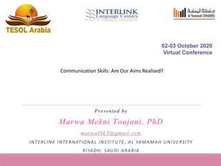 Presented by
Marwa Mekni Toujani, PhD
marwaISLT@gmail.com
INTERLINK INTERNATIONAL INSTITUTE, AL YAMAMAH UNIVERSITY
RIYADH, SAUDI ARABIA
02-03 October 2020
Virtual Conference
Communication Skills: Are Our Aims Realised?
 
