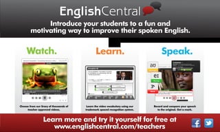 EnglishCentral
             Introduce your students to a fun and
        motivating way to improve their spoken English.


     Watch.                                     Learn.                                Speak.




Choose from our lirary of thousands of    Learn the video vocabulary using our   Record and compare your speech
     teacher approved videos.            trademark spaced recognition system.       to the original. Get a mark.



                  Learn more and try it yourself for free at
                     www.englishcentral.com/teachers
 