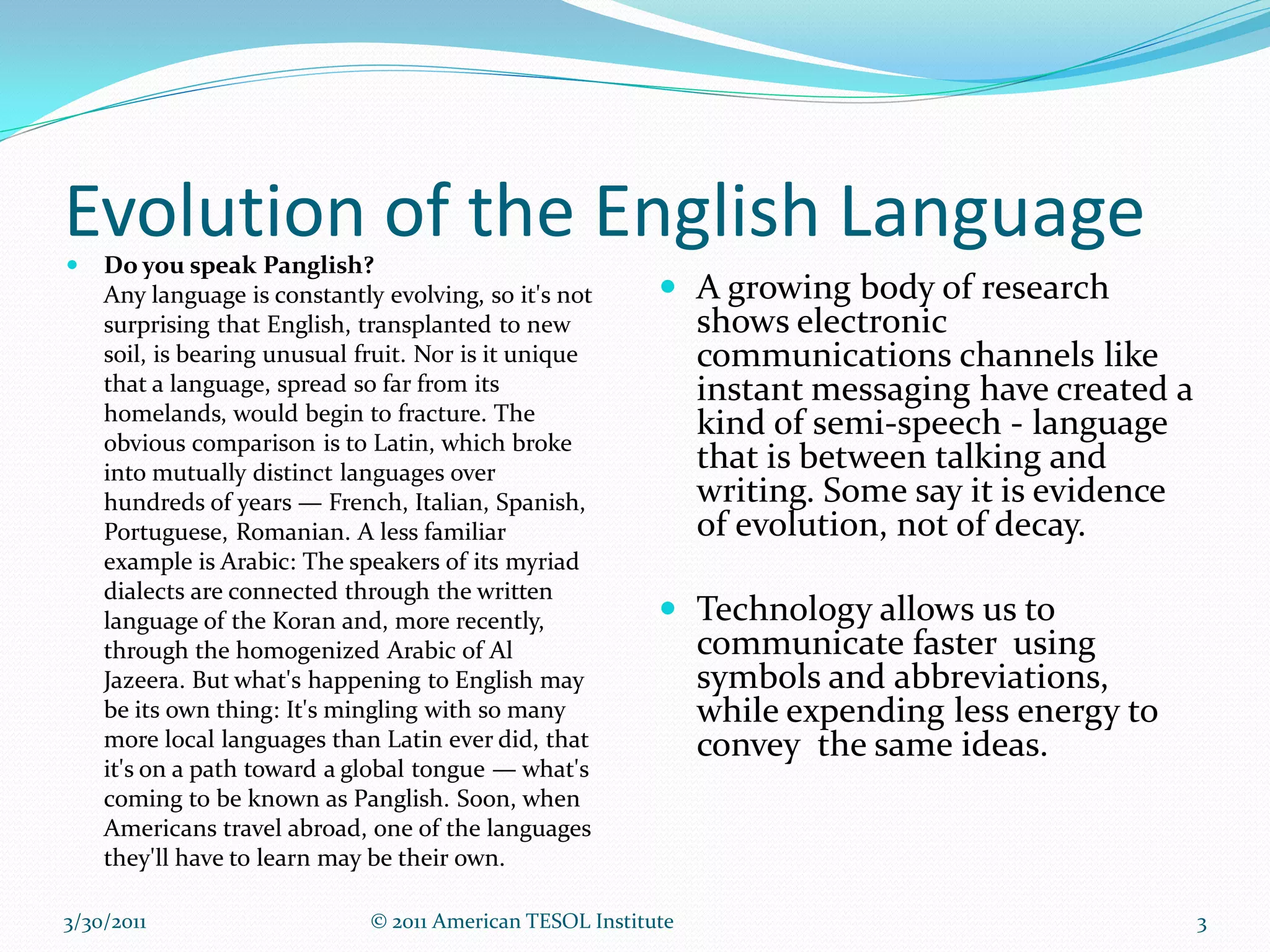 Evolution of the English Language
   Do you speak Panglish?
    Any language is constantly evolving, so it's not        A growing body of research
    surprising that English, transplanted to new             shows electronic
    soil, is bearing unusual fruit. Nor is it unique            communications channels like
    that a language, spread so far from its                     instant messaging have created a
    homelands, would begin to fracture. The
    obvious comparison is to Latin, which broke
                                                                kind of semi-speech - language
    into mutually distinct languages over
                                                                that is between talking and
    hundreds of years — French, Italian, Spanish,               writing. Some say it is evidence
    Portuguese, Romanian. A less familiar                       of evolution, not of decay.
    example is Arabic: The speakers of its myriad
    dialects are connected through the written
    language of the Koran and, more recently,               Technology allows us to
    through the homogenized Arabic of Al                        communicate faster using
    Jazeera. But what's happening to English may                symbols and abbreviations,
    be its own thing: It's mingling with so many                while expending less energy to
    more local languages than Latin ever did, that              convey the same ideas.
    it's on a path toward a global tongue — what's
    coming to be known as Panglish. Soon, when
    Americans travel abroad, one of the languages
    they'll have to learn may be their own.

3/30/2011                     © 2011 American TESOL Institute                                      3
 