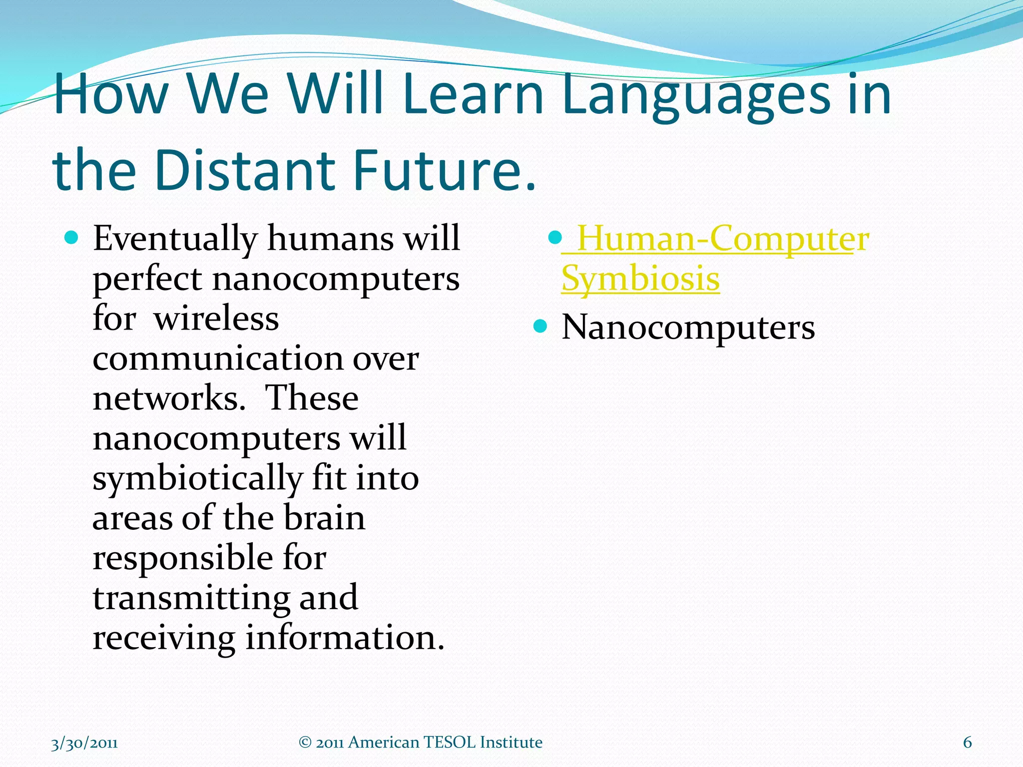 How We Will Learn Languages in
the Distant Future.
  Eventually humans will                     Human-Computer
   perfect nanocomputers                      Symbiosis
   for wireless                              Nanocomputers
   communication over
   networks. These
   nanocomputers will
   symbiotically fit into
   areas of the brain
   responsible for
   transmitting and
   receiving information.

3/30/2011      © 2011 American TESOL Institute                  6
 
